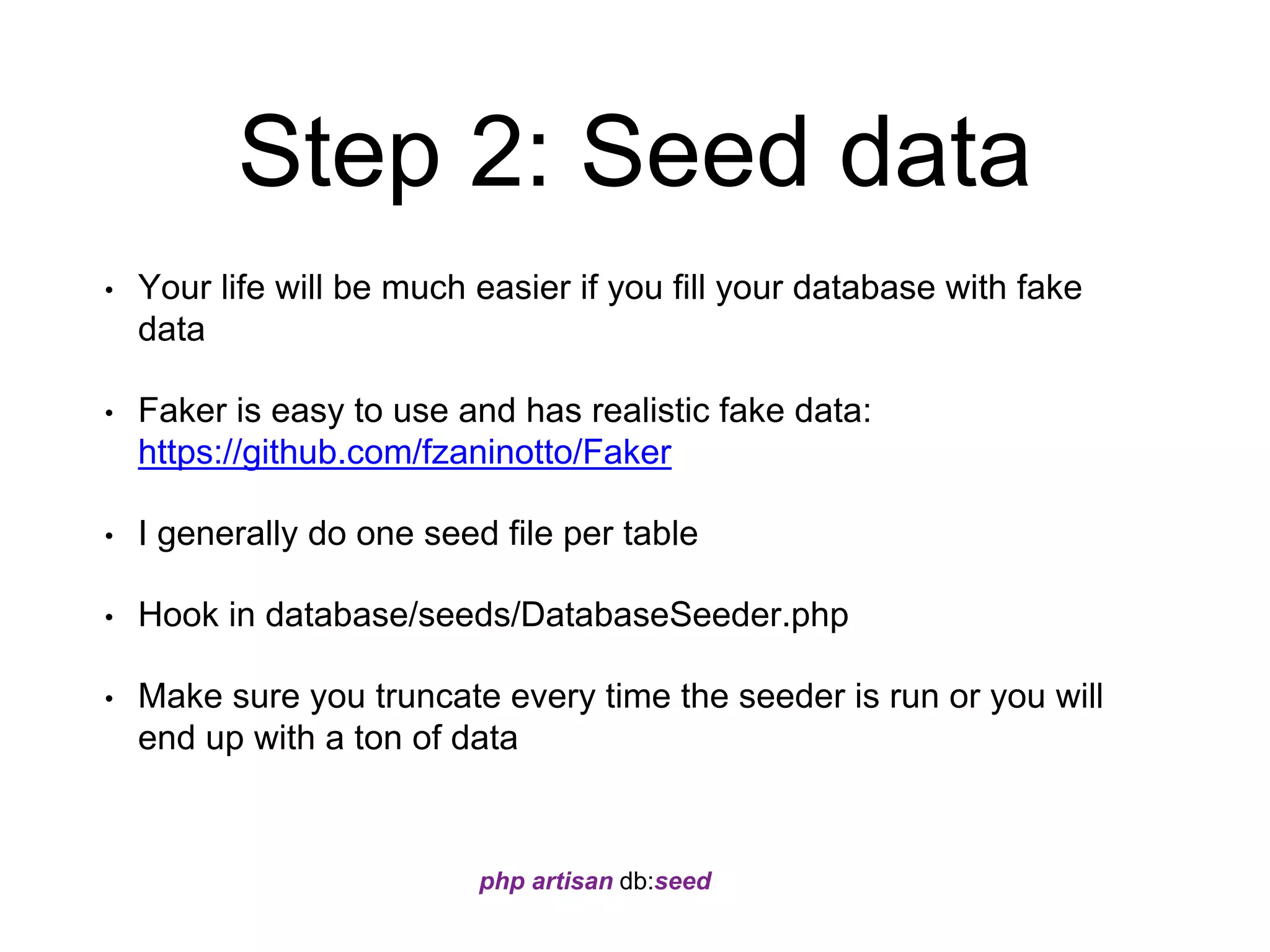 Step 2: Seed data 
• Your life will be much easier if you fill your database with fake 
data 
• Faker is easy to use and has realistic fake data: 
https://github.com/fzaninotto/Faker 
• I generally do one seed file per table 
• Hook in database/seeds/DatabaseSeeder.php 
• Make sure you truncate every time the seeder is run or you will 
end up with a ton of data 
php artisan db:seed 
 