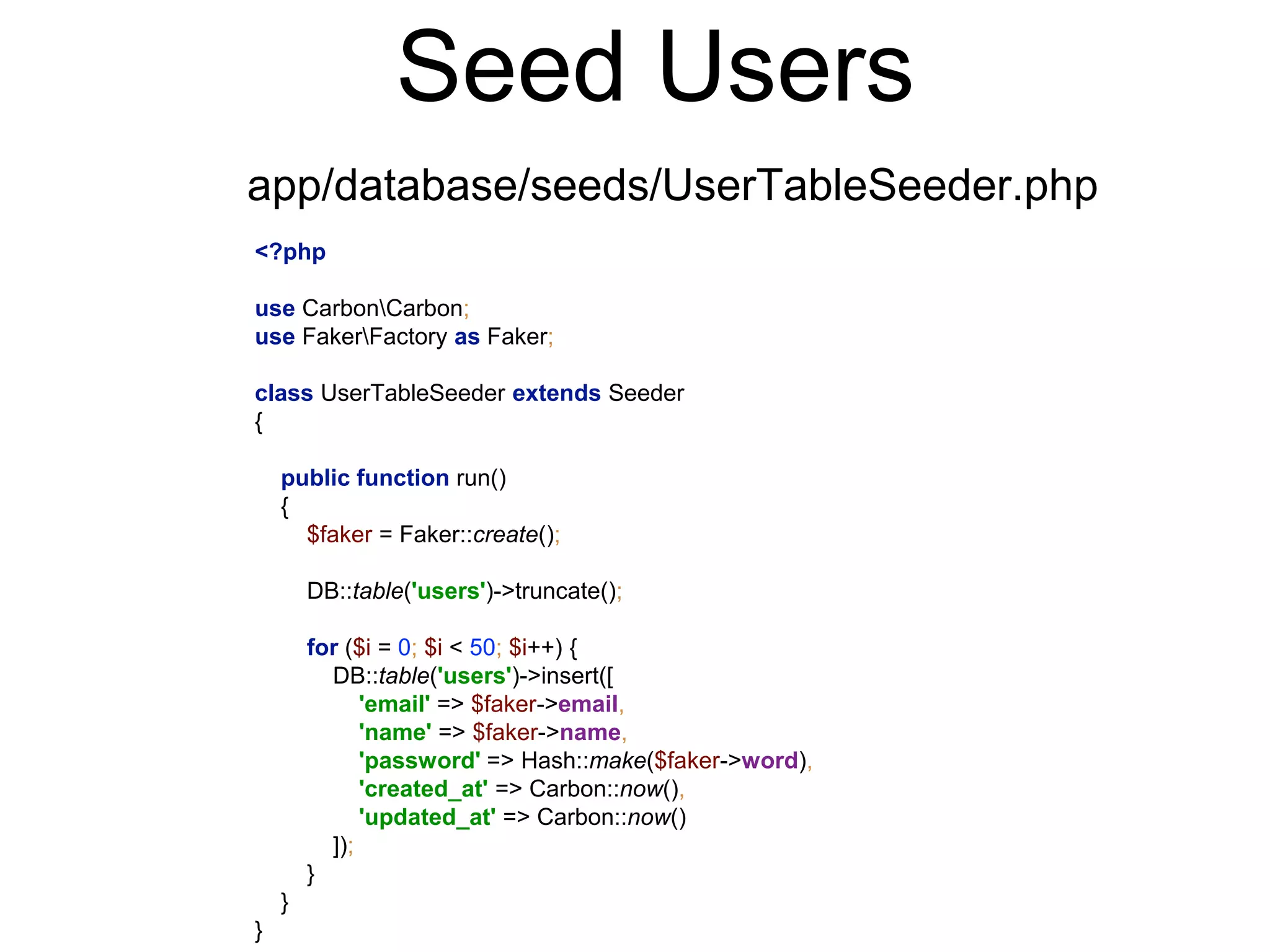 Seed Users 
app/database/seeds/UserTableSeeder.php 
<?php 
use CarbonCarbon; 
use FakerFactory as Faker; 
class UserTableSeeder extends Seeder 
{ 
public function run() 
{ 
$faker = Faker::create(); 
DB::table('users')->truncate(); 
for ($i = 0; $i < 50; $i++) { 
DB::table('users')->insert([ 
'email' => $faker->email, 
'name' => $faker->name, 
'password' => Hash::make($faker->word), 
'created_at' => Carbon::now(), 
'updated_at' => Carbon::now() 
]); 
} 
} 
} 
 