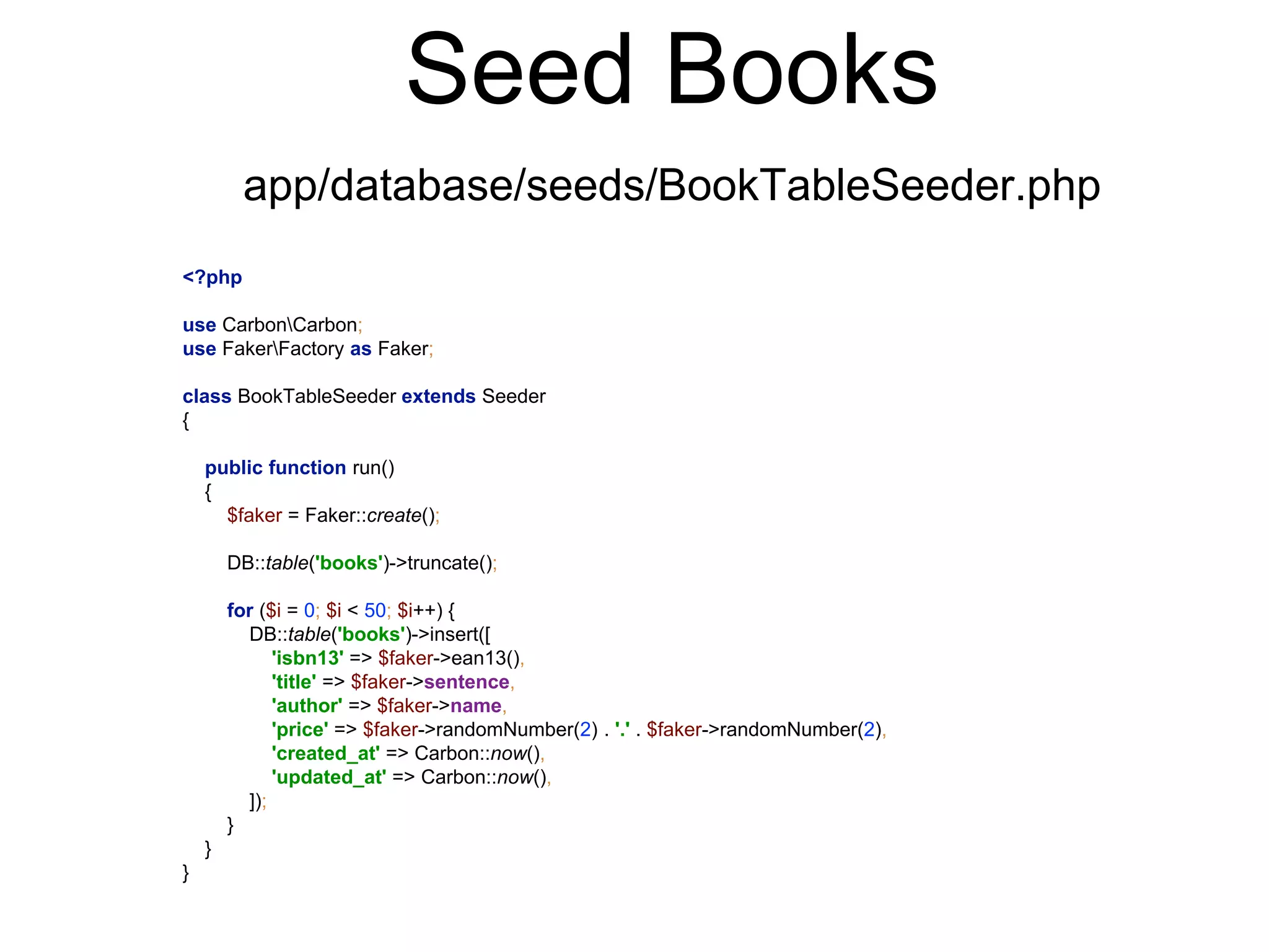 Seed Books 
app/database/seeds/BookTableSeeder.php 
<?php 
use CarbonCarbon; 
use FakerFactory as Faker; 
class BookTableSeeder extends Seeder 
{ 
public function run() 
{ 
$faker = Faker::create(); 
DB::table('books')->truncate(); 
for ($i = 0; $i < 50; $i++) { 
DB::table('books')->insert([ 
'isbn13' => $faker->ean13(), 
'title' => $faker->sentence, 
'author' => $faker->name, 
'price' => $faker->randomNumber(2) . '.' . $faker->randomNumber(2), 
'created_at' => Carbon::now(), 
'updated_at' => Carbon::now(), 
]); 
} 
} 
} 
 