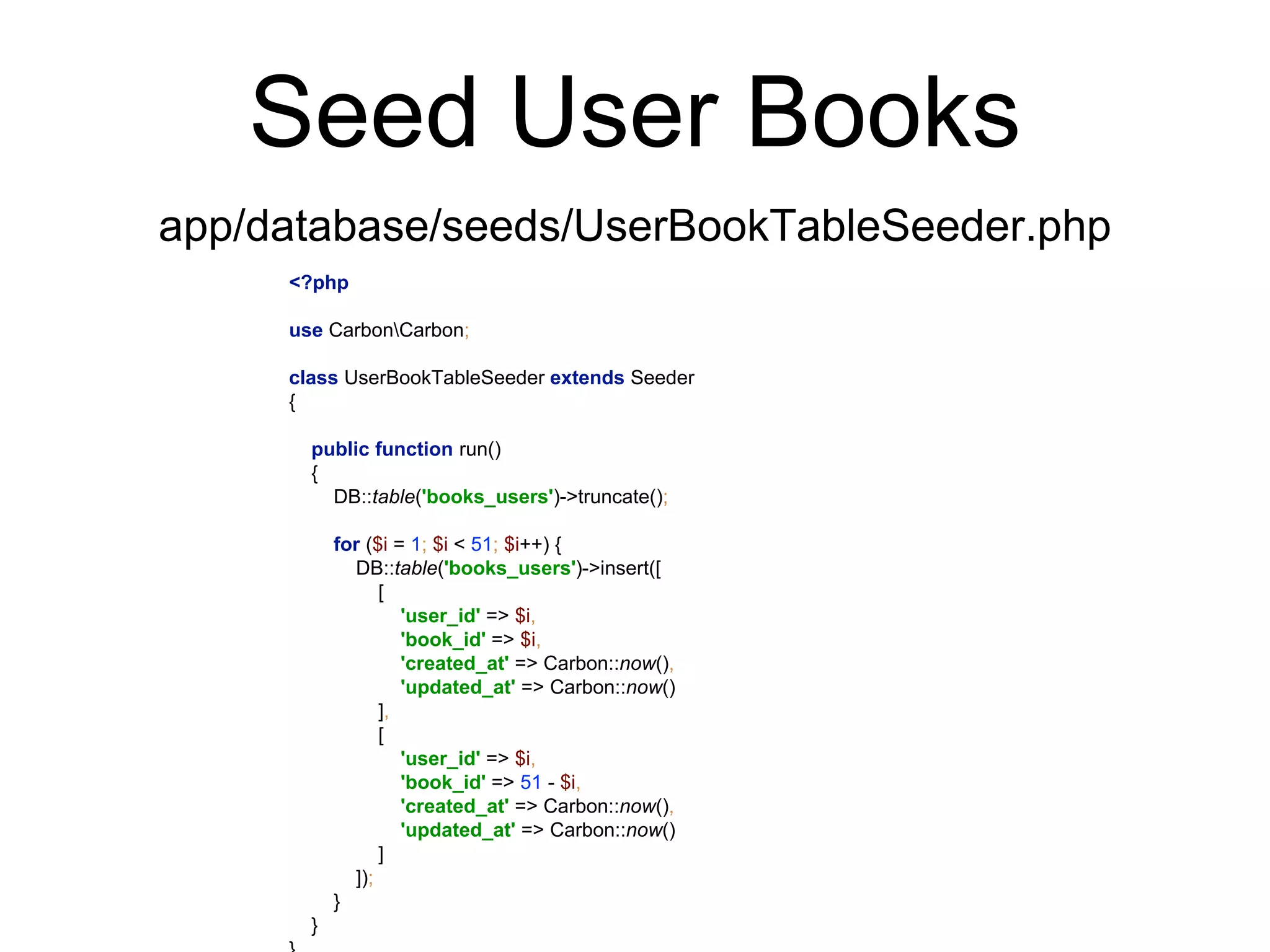 Seed User Books 
app/database/seeds/UserBookTableSeeder.php 
<?php 
use CarbonCarbon; 
class UserBookTableSeeder extends Seeder 
{ 
public function run() 
{ 
DB::table('books_users')->truncate(); 
for ($i = 1; $i < 51; $i++) { 
DB::table('books_users')->insert([ 
[ 
'user_id' => $i, 
'book_id' => $i, 
'created_at' => Carbon::now(), 
'updated_at' => Carbon::now() 
], 
[ 
'user_id' => $i, 
'book_id' => 51 - $i, 
'created_at' => Carbon::now(), 
'updated_at' => Carbon::now() 
] 
]); 
} 
} 
} 
 