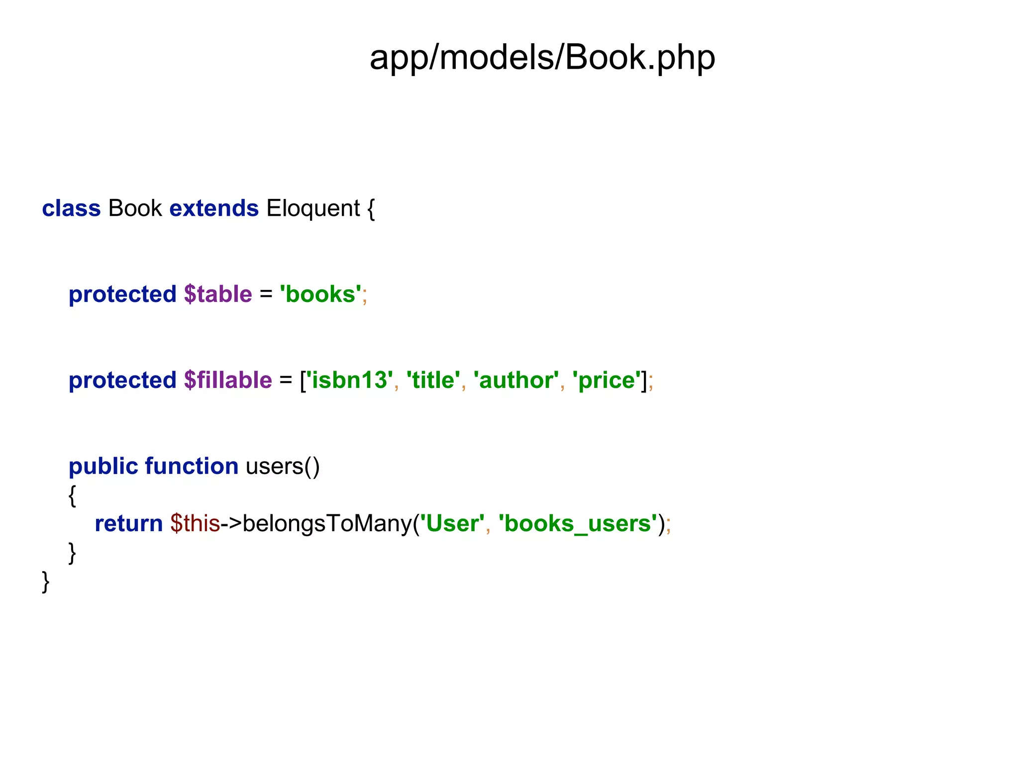 app/models/Book.php 
class Book extends Eloquent { 
protected $table = 'books'; 
protected $fillable = ['isbn13', 'title', 'author', 'price']; 
public function users() 
{ 
return $this->belongsToMany('User', 'books_users'); 
} 
} 
 