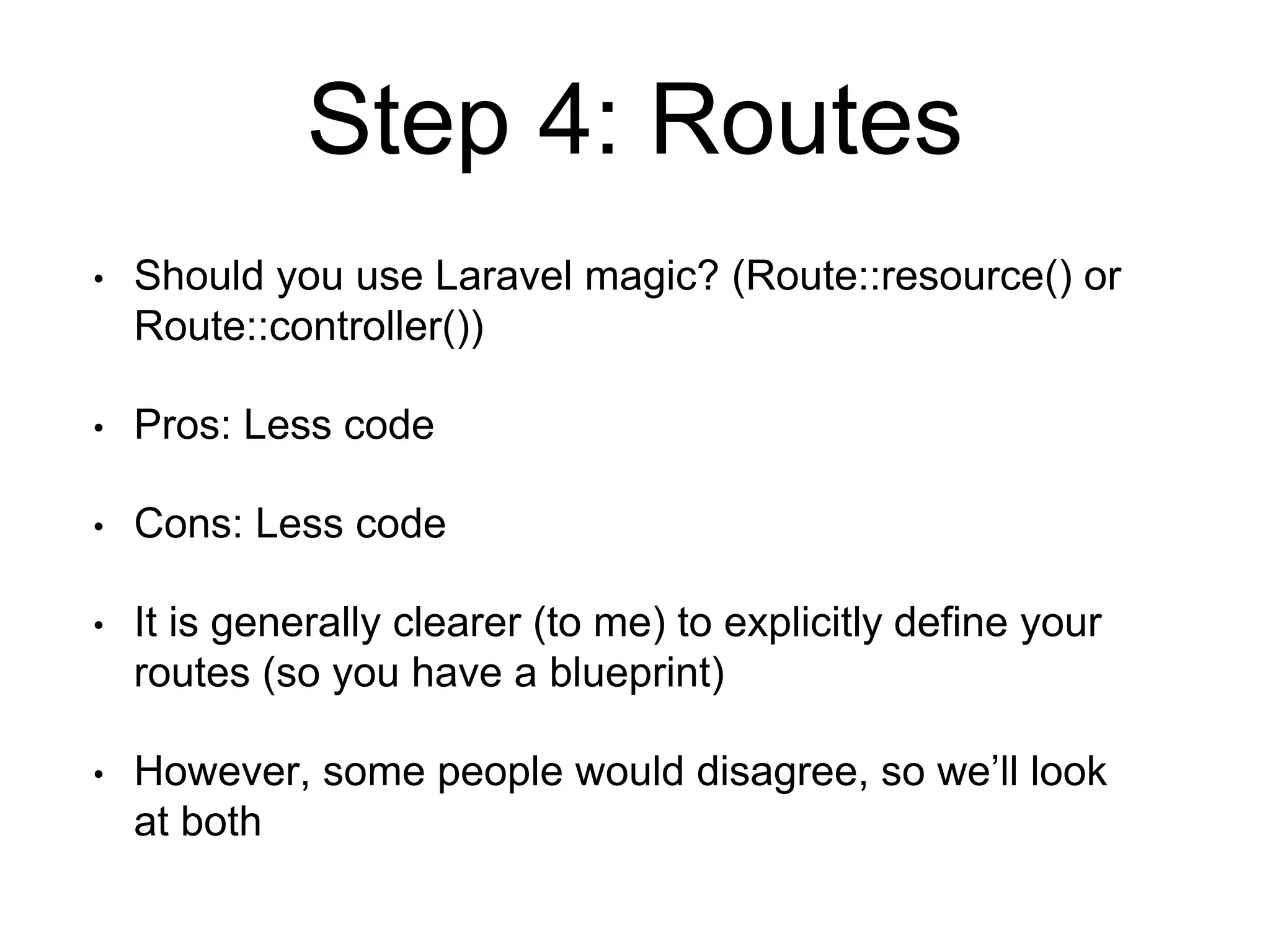 Step 4: Routes 
• Should you use Laravel magic? (Route::resource() or 
Route::controller()) 
• Pros: Less code 
• Cons: Less code 
• It is generally clearer (to me) to explicitly define your 
routes (so you have a blueprint) 
• However, some people would disagree, so we’ll look 
at both 
 