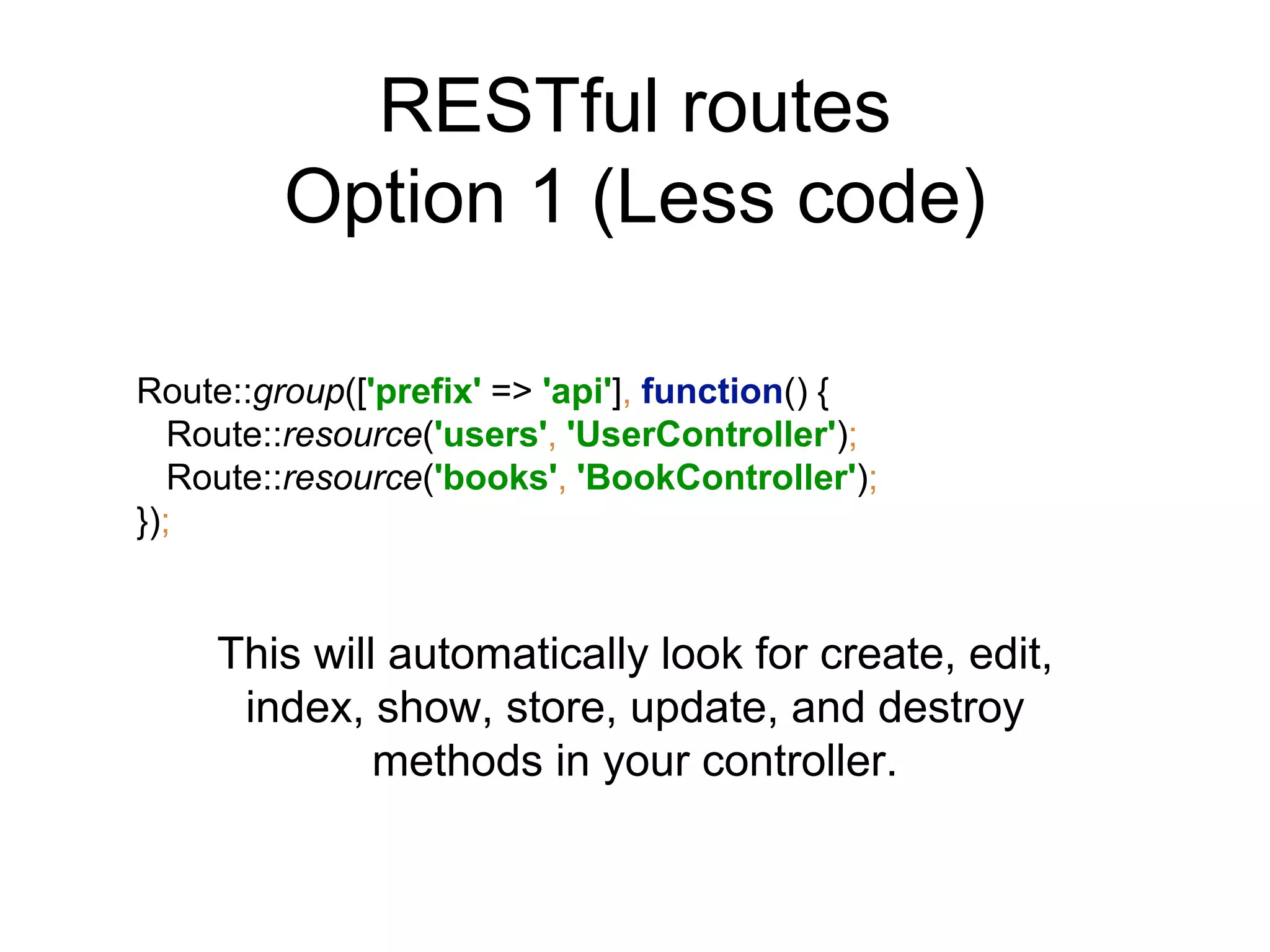 RESTful routes 
Option 1 (Less code) 
Route::group(['prefix' => 'api'], function() { 
Route::resource('users', 'UserController'); 
Route::resource('books', 'BookController'); 
}); 
This will automatically look for create, edit, 
index, show, store, update, and destroy 
methods in your controller. 
 