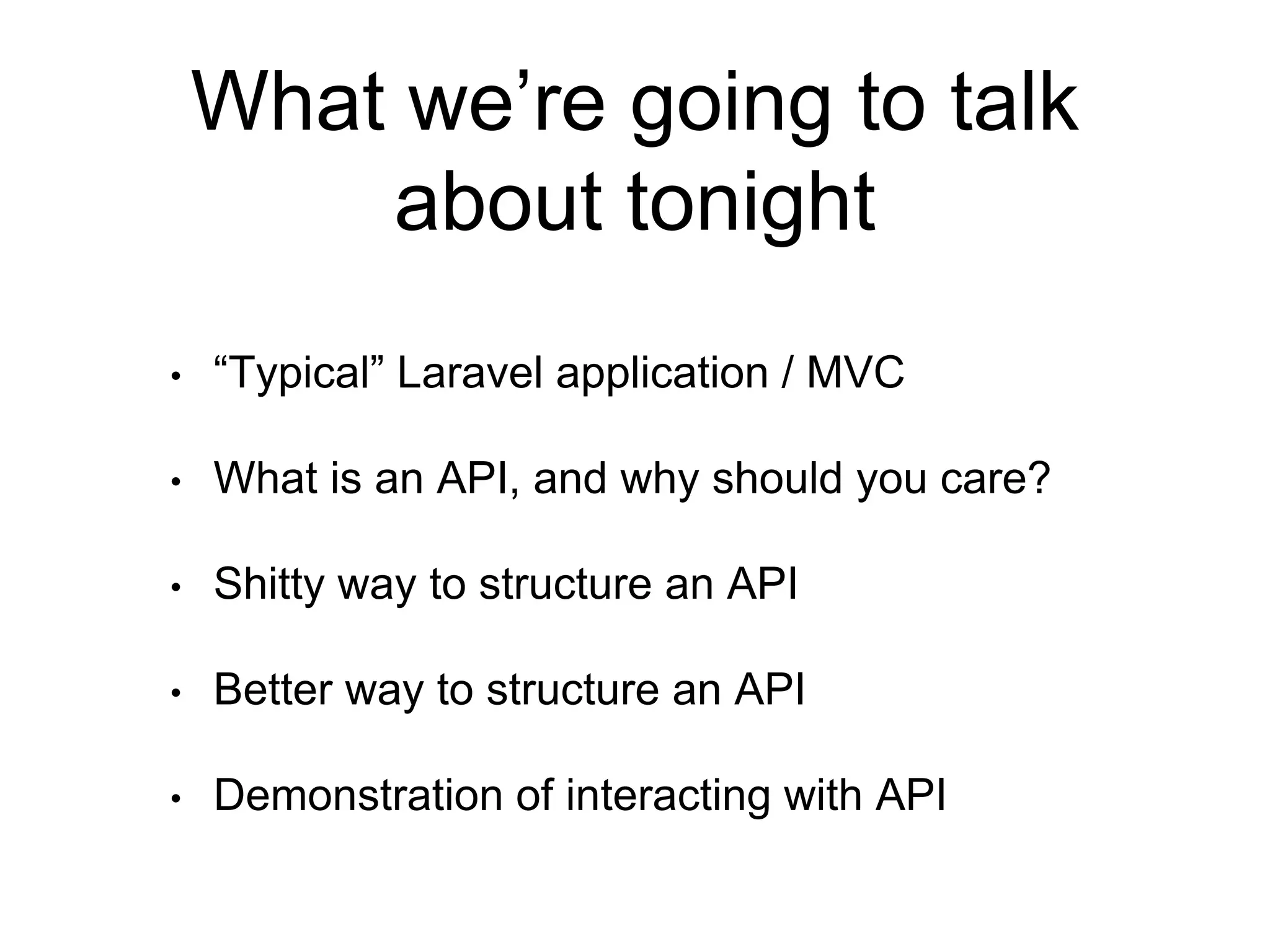 What we’re going to talk 
about tonight 
• “Typical” Laravel application / MVC 
• What is an API, and why should you care? 
• Shitty way to structure an API 
• Better way to structure an API 
• Demonstration of interacting with API 
 