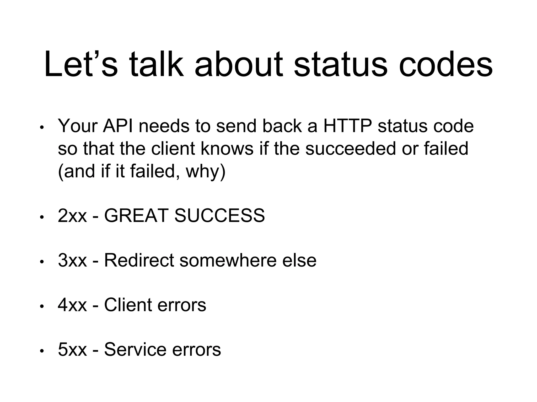 Let’s talk about status codes 
• Your API needs to send back a HTTP status code 
so that the client knows if the succeeded or failed 
(and if it failed, why) 
• 2xx - GREAT SUCCESS 
• 3xx - Redirect somewhere else 
• 4xx - Client errors 
• 5xx - Service errors 
 