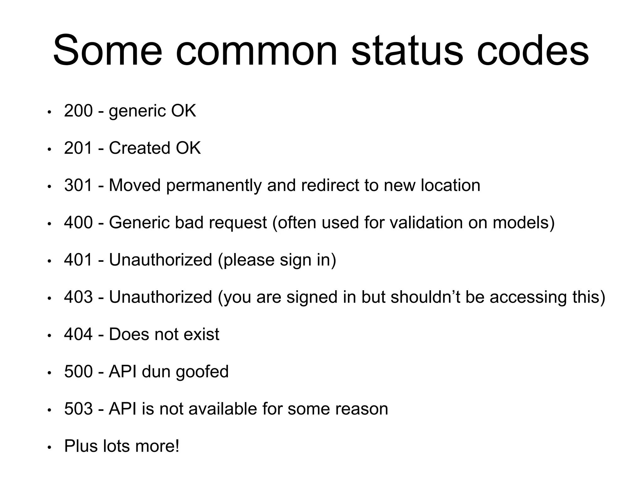 Some common status codes 
• 200 - generic OK 
• 201 - Created OK 
• 301 - Moved permanently and redirect to new location 
• 400 - Generic bad request (often used for validation on models) 
• 401 - Unauthorized (please sign in) 
• 403 - Unauthorized (you are signed in but shouldn’t be accessing this) 
• 404 - Does not exist 
• 500 - API dun goofed 
• 503 - API is not available for some reason 
• Plus lots more! 
 