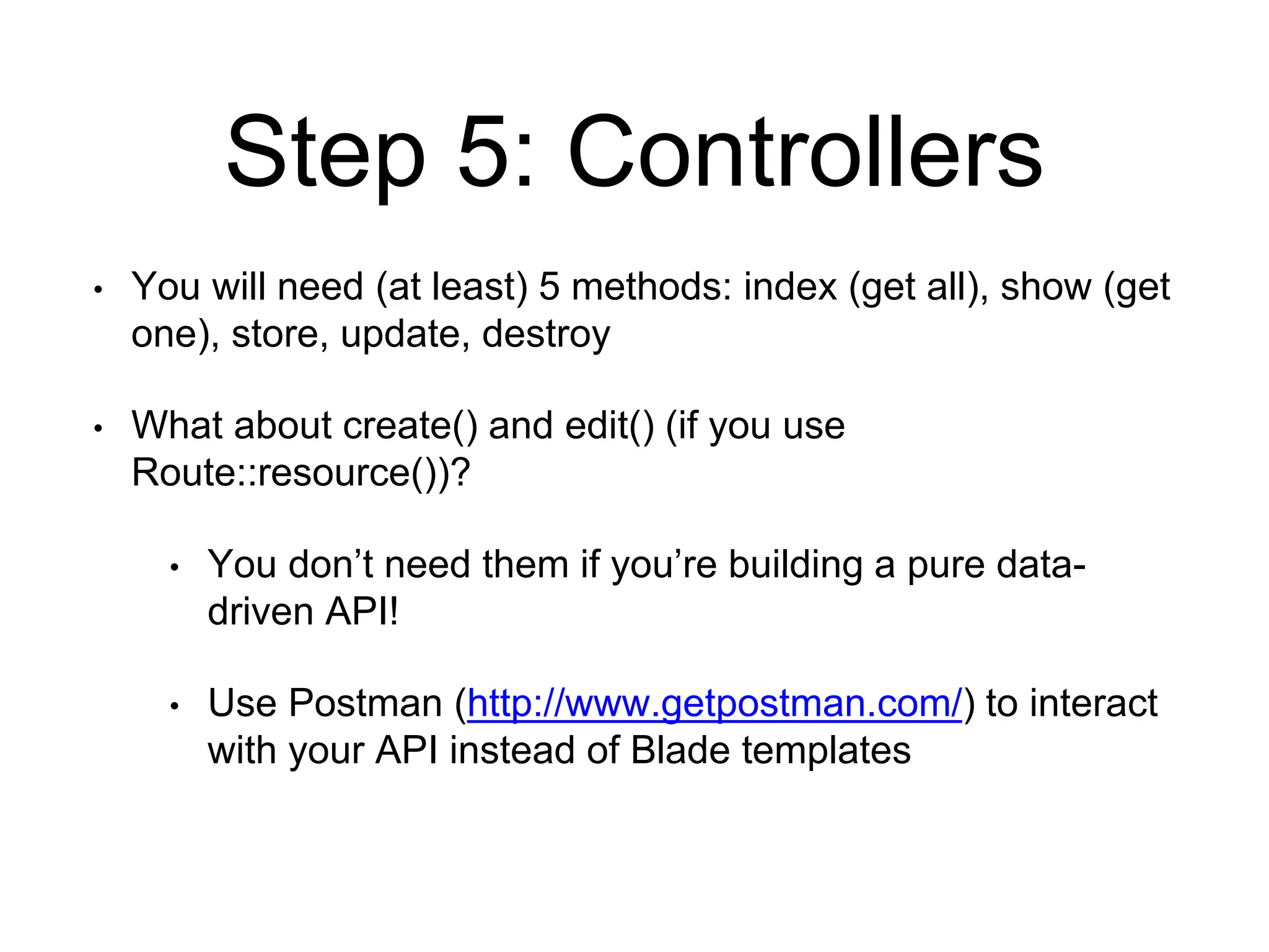 Step 5: Controllers 
• You will need (at least) 5 methods: index (get all), show (get 
one), store, update, destroy 
• What about create() and edit() (if you use 
Route::resource())? 
• You don’t need them if you’re building a pure data-driven 
API! 
• Use Postman (http://www.getpostman.com/) to interact 
with your API instead of Blade templates 
 