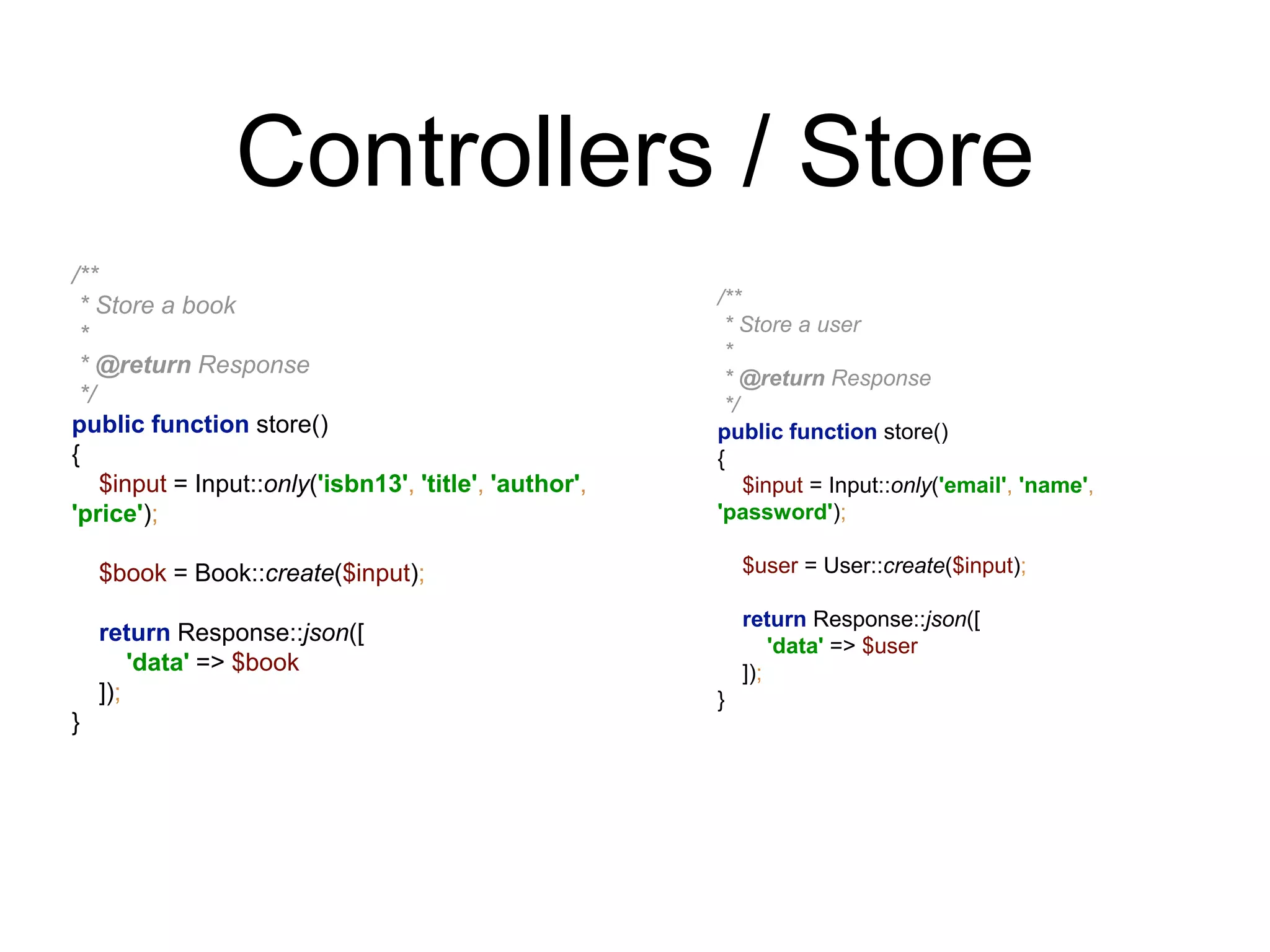 Controllers / Store 
/** 
* Store a book 
* 
* @return Response 
*/ 
public function store() 
{ 
$input = Input::only('isbn13', 'title', 'author', 
'price'); 
$book = Book::create($input); 
return Response::json([ 
'data' => $book 
]); 
} 
/** 
* Store a user 
* 
* @return Response 
*/ 
public function store() 
{ 
$input = Input::only('email', 'name', 
'password'); 
$user = User::create($input); 
return Response::json([ 
'data' => $user 
]); 
} 
 
