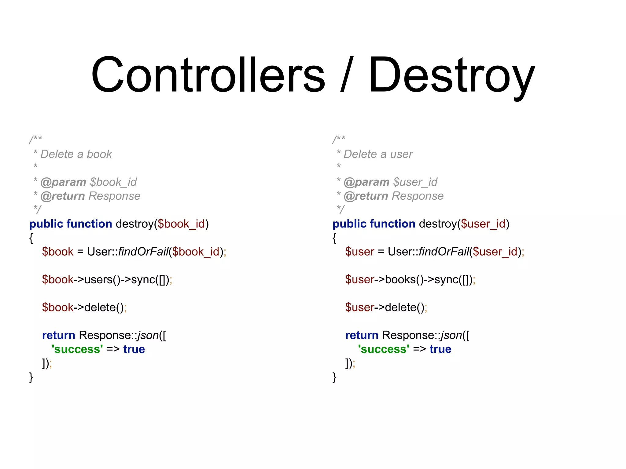 Controllers / Destroy 
/** 
* Delete a book 
* 
* @param $book_id 
* @return Response 
*/ 
public function destroy($book_id) 
{ 
$book = User::findOrFail($book_id); 
$book->users()->sync([]); 
$book->delete(); 
return Response::json([ 
'success' => true 
]); 
} 
/** 
* Delete a user 
* 
* @param $user_id 
* @return Response 
*/ 
public function destroy($user_id) 
{ 
$user = User::findOrFail($user_id); 
$user->books()->sync([]); 
$user->delete(); 
return Response::json([ 
'success' => true 
]); 
} 
 