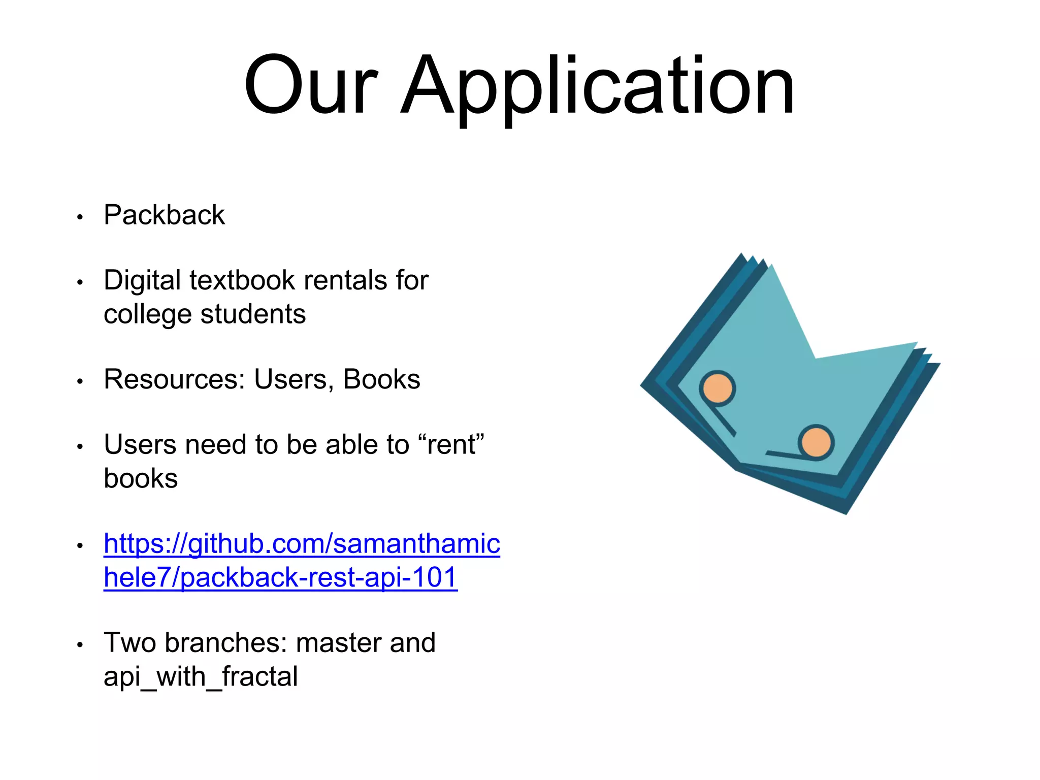 Our Application 
• Packback 
• Digital textbook rentals for 
college students 
• Resources: Users, Books 
• Users need to be able to “rent” 
books 
• https://github.com/samanthamic 
hele7/packback-rest-api-101 
• Two branches: master and 
api_with_fractal 
 