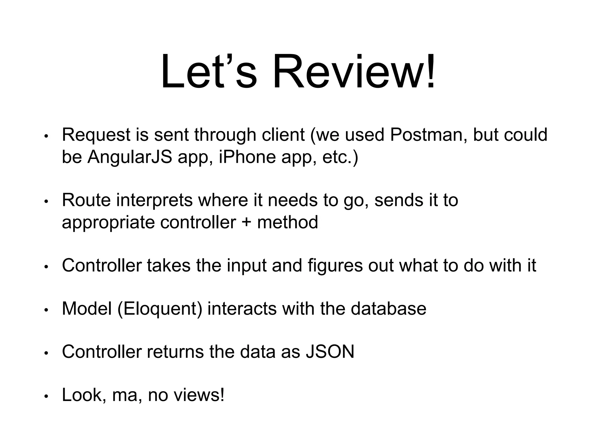 Let’s Review! 
• Request is sent through client (we used Postman, but could 
be AngularJS app, iPhone app, etc.) 
• Route interprets where it needs to go, sends it to 
appropriate controller + method 
• Controller takes the input and figures out what to do with it 
• Model (Eloquent) interacts with the database 
• Controller returns the data as JSON 
• Look, ma, no views! 
 