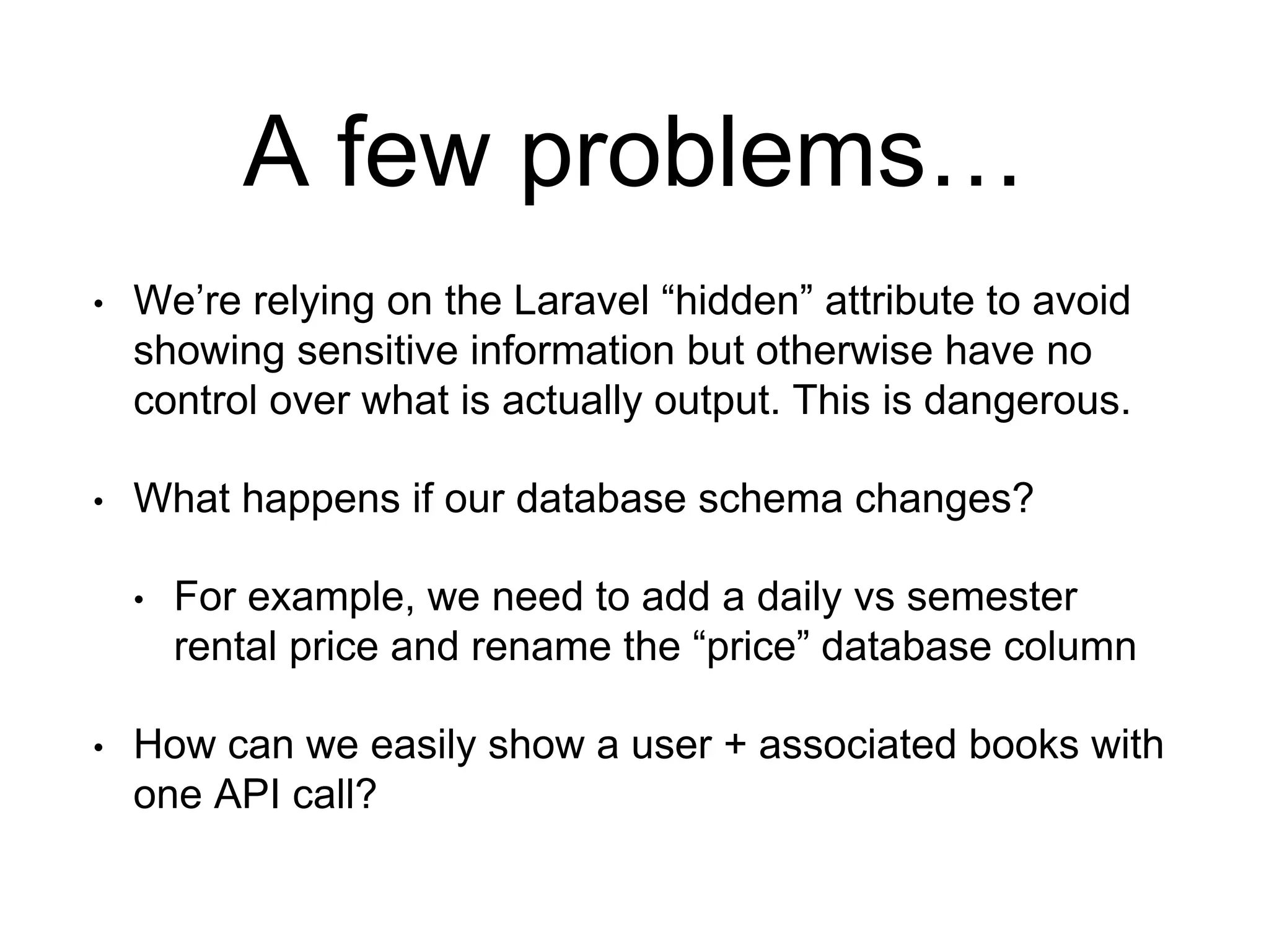 A few problems… 
• We’re relying on the Laravel “hidden” attribute to avoid 
showing sensitive information but otherwise have no 
control over what is actually output. This is dangerous. 
• What happens if our database schema changes? 
• For example, we need to add a daily vs semester 
rental price and rename the “price” database column 
• How can we easily show a user + associated books with 
one API call? 
 