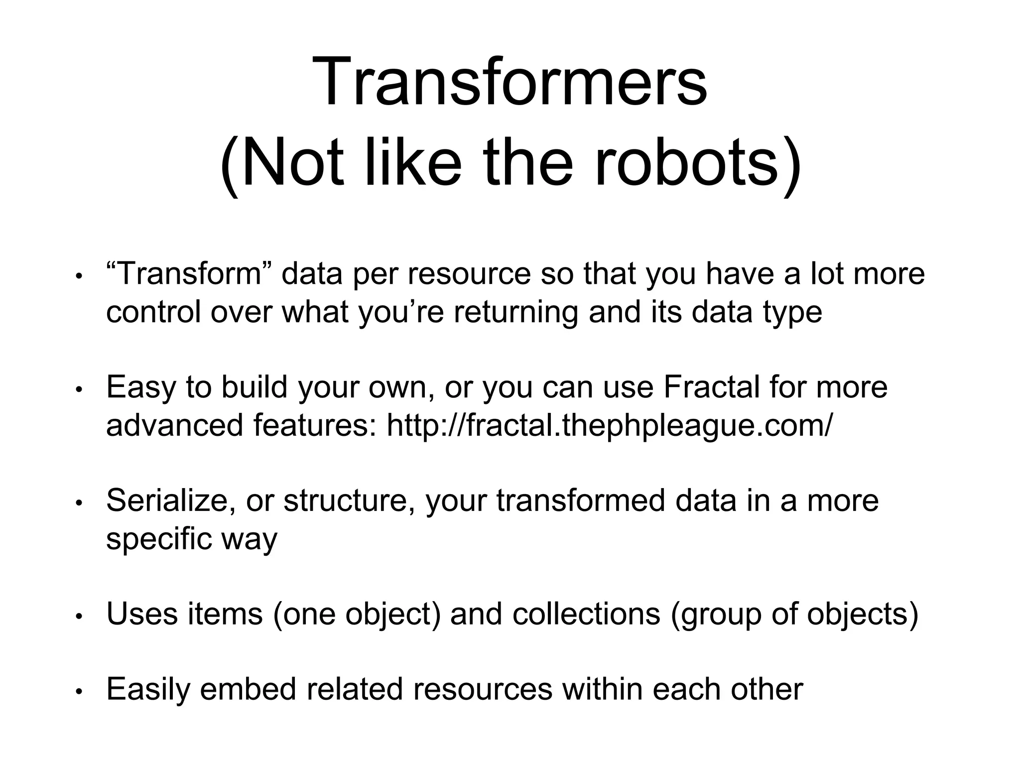Transformers 
(Not like the robots) 
• “Transform” data per resource so that you have a lot more 
control over what you’re returning and its data type 
• Easy to build your own, or you can use Fractal for more 
advanced features: http://fractal.thephpleague.com/ 
• Serialize, or structure, your transformed data in a more 
specific way 
• Uses items (one object) and collections (group of objects) 
• Easily embed related resources within each other 
 