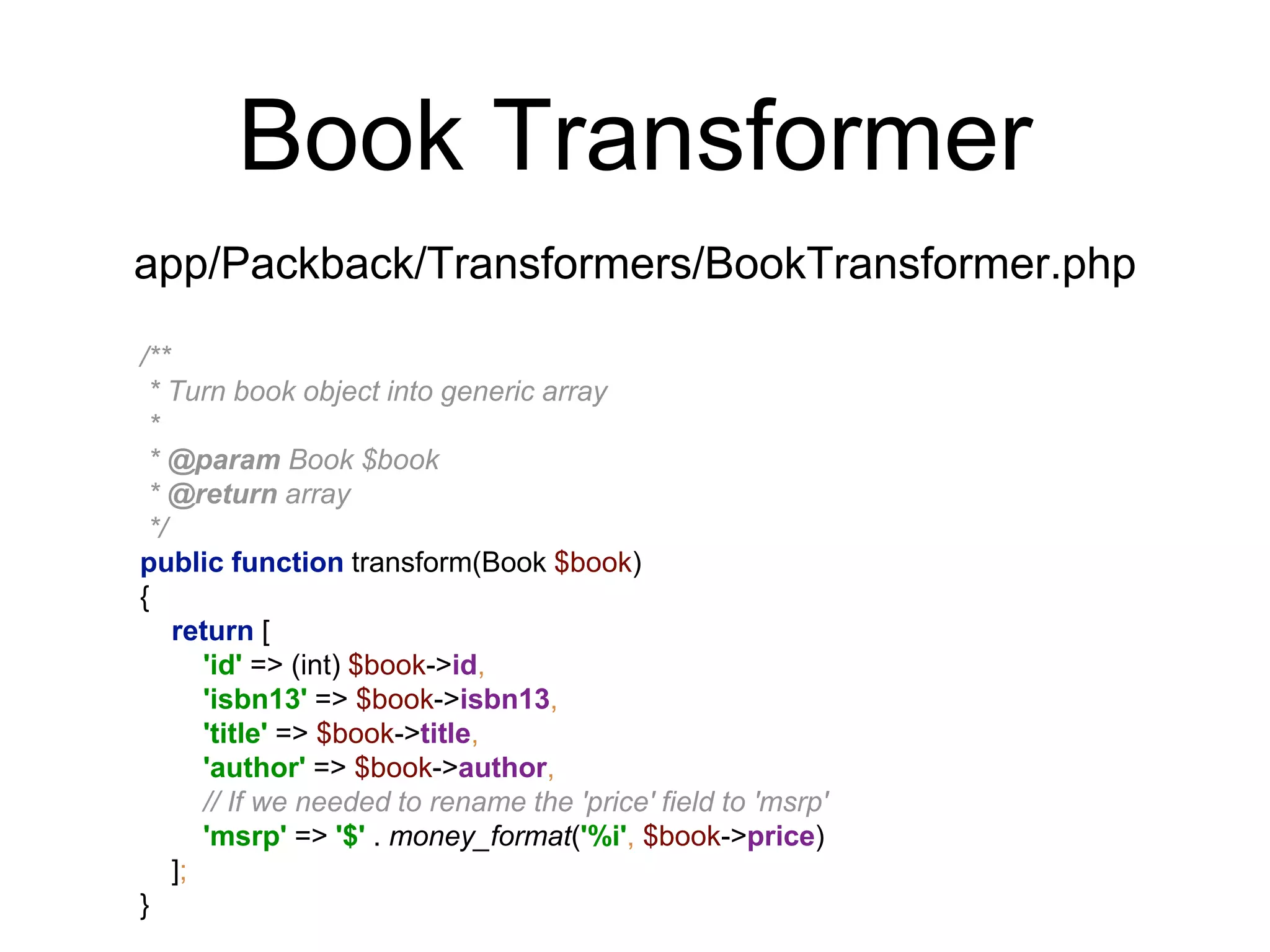 Book Transformer 
app/Packback/Transformers/BookTransformer.php 
/** 
* Turn book object into generic array 
* 
* @param Book $book 
* @return array 
*/ 
public function transform(Book $book) 
{ 
return [ 
'id' => (int) $book->id, 
'isbn13' => $book->isbn13, 
'title' => $book->title, 
'author' => $book->author, 
// If we needed to rename the 'price' field to 'msrp' 
'msrp' => '$' . money_format('%i', $book->price) 
]; 
} 
 