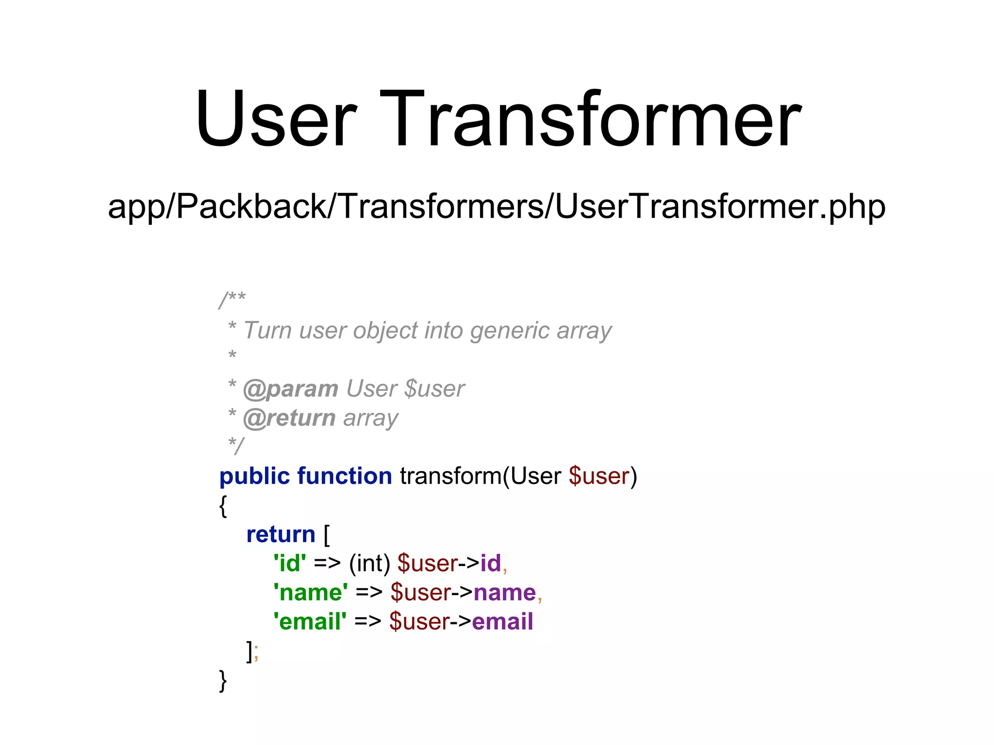 User Transformer 
app/Packback/Transformers/UserTransformer.php 
/** 
* Turn user object into generic array 
* 
* @param User $user 
* @return array 
*/ 
public function transform(User $user) 
{ 
return [ 
'id' => (int) $user->id, 
'name' => $user->name, 
'email' => $user->email 
]; 
} 
 