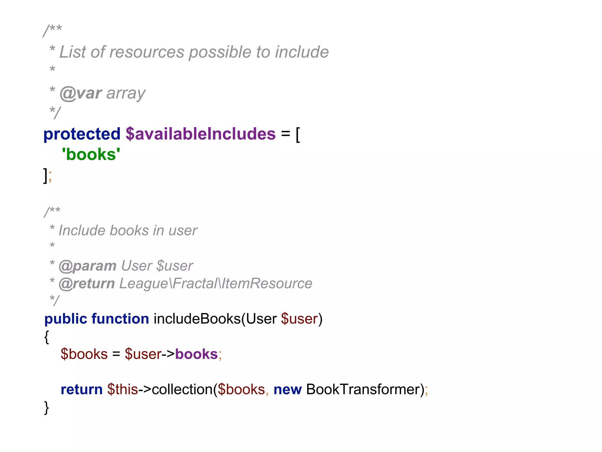 /** 
* List of resources possible to include 
* 
* @var array 
*/ 
protected $availableIncludes = [ 
'books' 
]; 
/** 
* Include books in user 
* 
* @param User $user 
* @return LeagueFractalItemResource 
*/ 
public function includeBooks(User $user) 
{ 
$books = $user->books; 
return $this->collection($books, new BookTransformer); 
} 
 