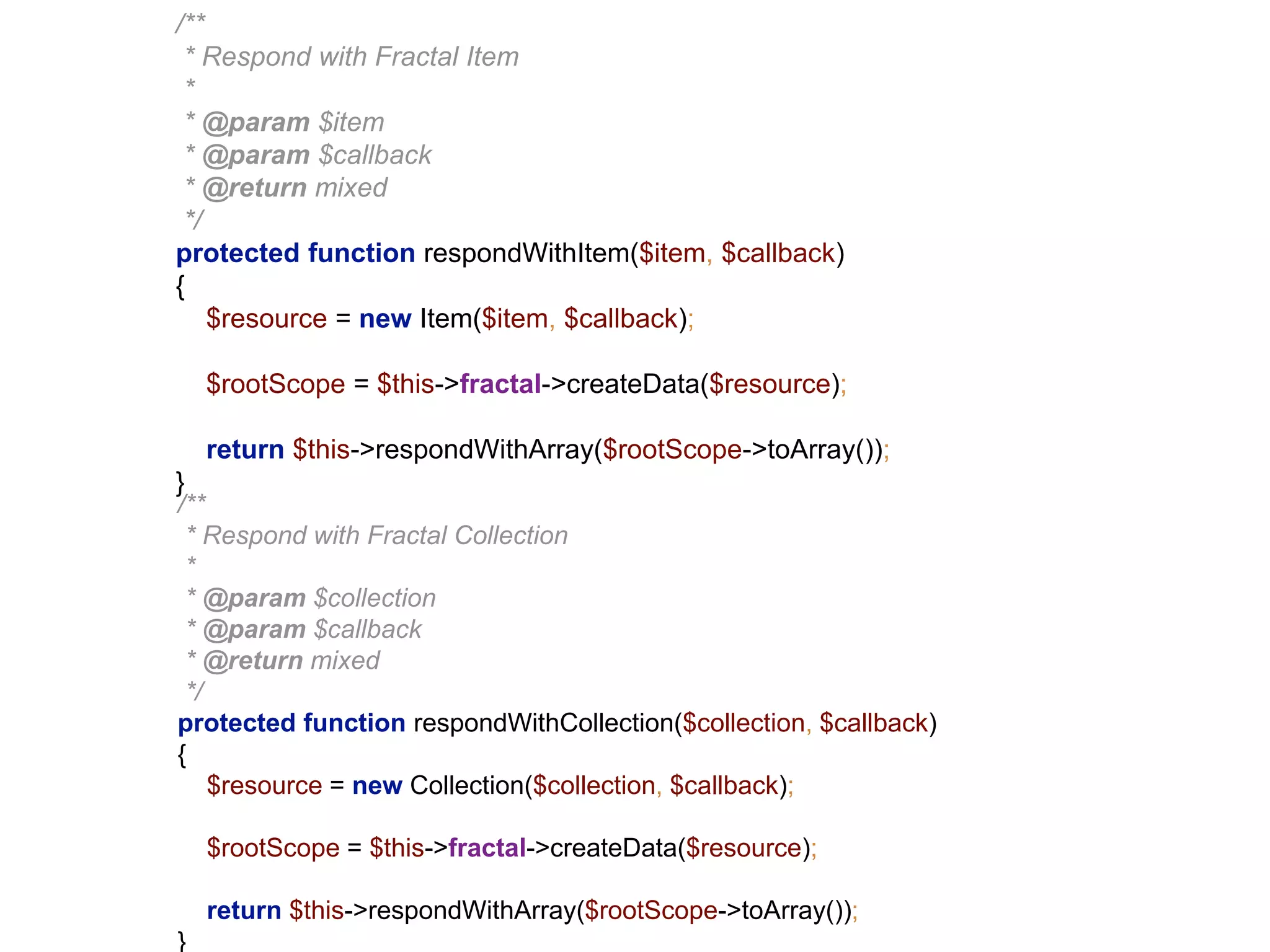 /** 
* Respond with Fractal Item 
* 
* @param $item 
* @param $callback 
* @return mixed 
*/ 
protected function respondWithItem($item, $callback) 
{ 
$resource = new Item($item, $callback); 
$rootScope = $this->fractal->createData($resource); 
return $this->respondWithArray($rootScope->toArray()); 
} 
/** 
* Respond with Fractal Collection 
* 
* @param $collection 
* @param $callback 
* @return mixed 
*/ 
protected function respondWithCollection($collection, $callback) 
{ 
$resource = new Collection($collection, $callback); 
$rootScope = $this->fractal->createData($resource); 
return $this->respondWithArray($rootScope->toArray()); 
} 
 