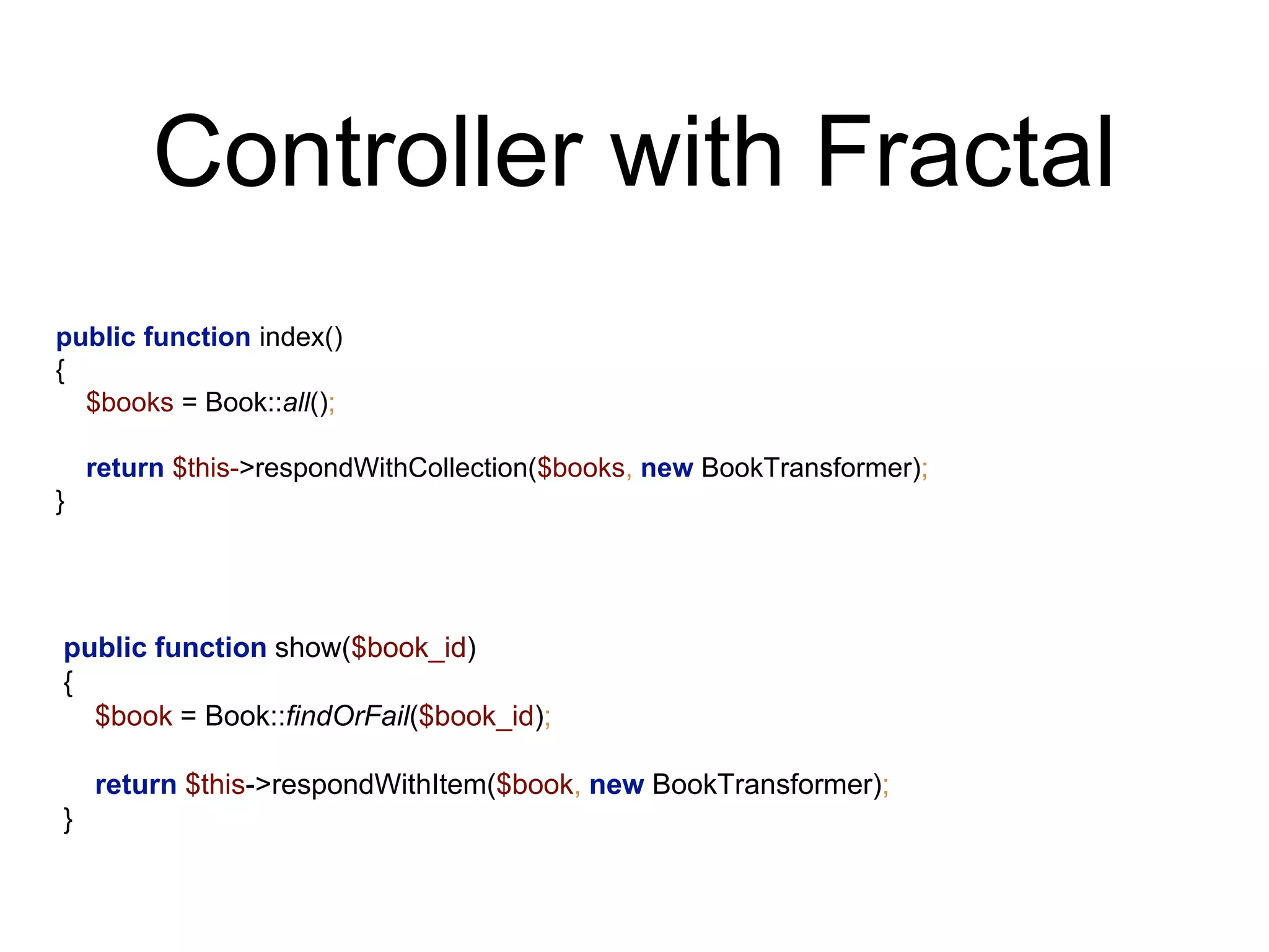 Controller with Fractal 
public function index() 
{ 
$books = Book::all(); 
return $this->respondWithCollection($books, new BookTransformer); 
} 
public function show($book_id) 
{ 
$book = Book::findOrFail($book_id); 
return $this->respondWithItem($book, new BookTransformer); 
} 
 