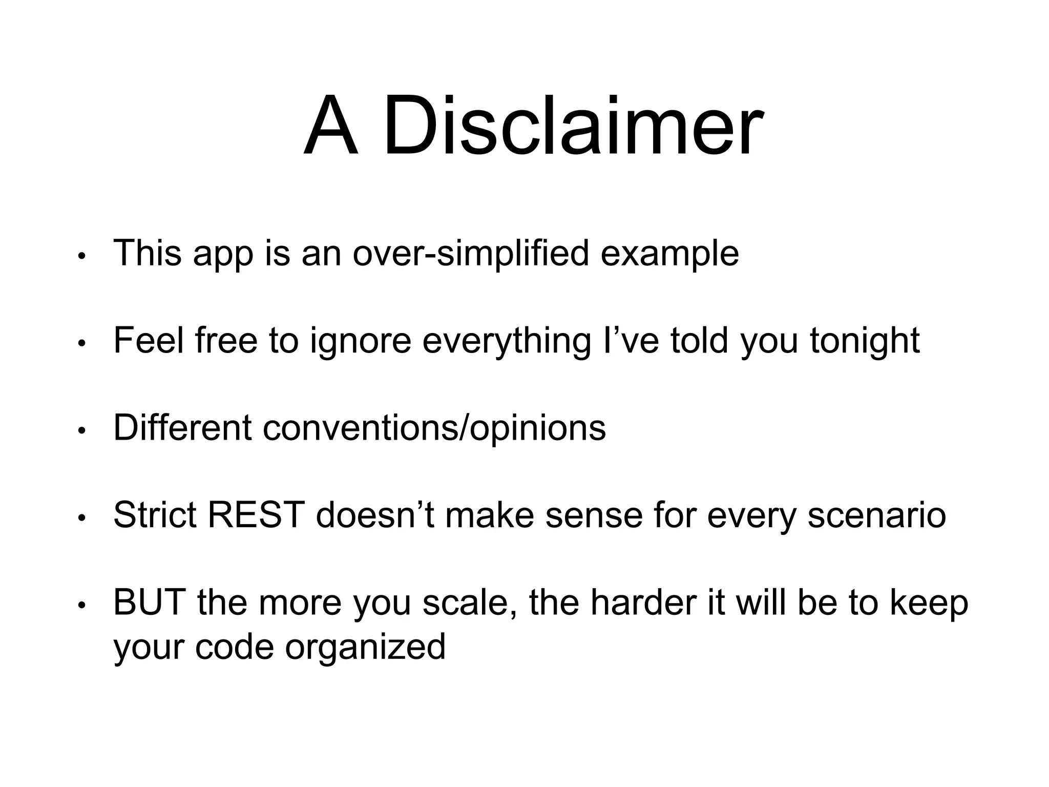 A Disclaimer 
• This app is an over-simplified example 
• Feel free to ignore everything I’ve told you tonight 
• Different conventions/opinions 
• Strict REST doesn’t make sense for every scenario 
• BUT the more you scale, the harder it will be to keep 
your code organized 
 