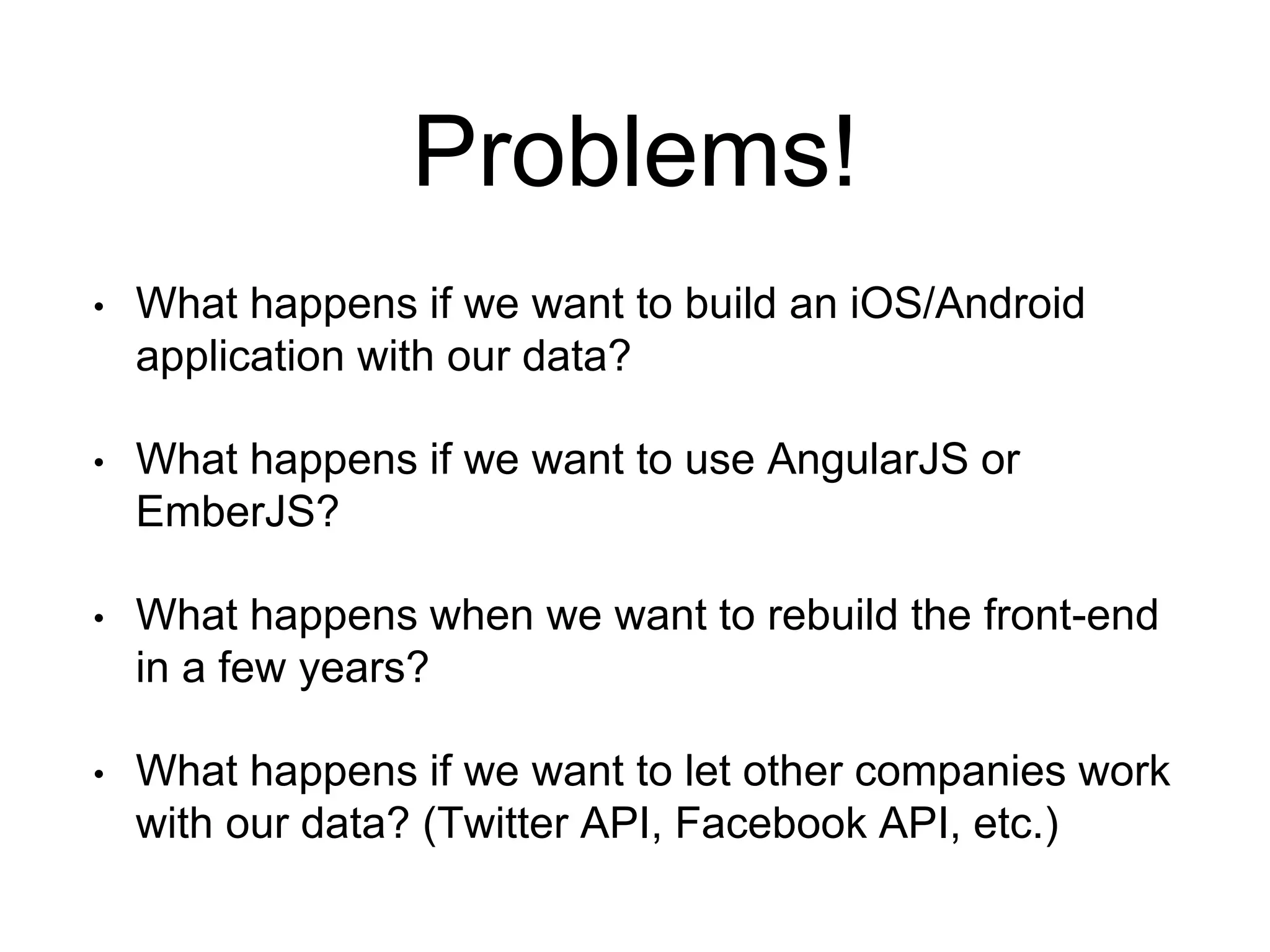 Problems! 
• What happens if we want to build an iOS/Android 
application with our data? 
• What happens if we want to use AngularJS or 
EmberJS? 
• What happens when we want to rebuild the front-end 
in a few years? 
• What happens if we want to let other companies work 
with our data? (Twitter API, Facebook API, etc.) 
 