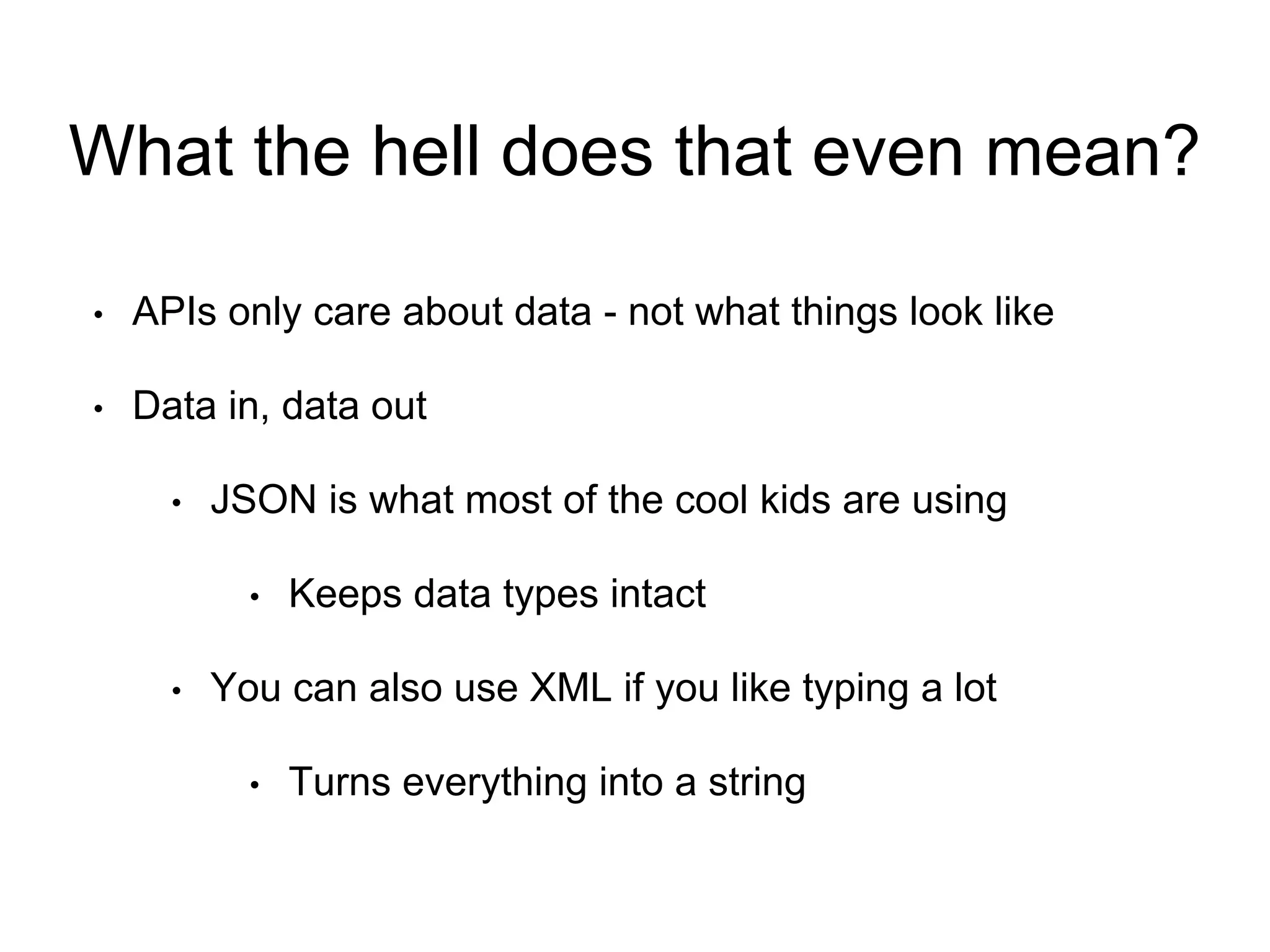 What the hell does that even mean? 
• APIs only care about data - not what things look like 
• Data in, data out 
• JSON is what most of the cool kids are using 
• Keeps data types intact 
• You can also use XML if you like typing a lot 
• Turns everything into a string 
 