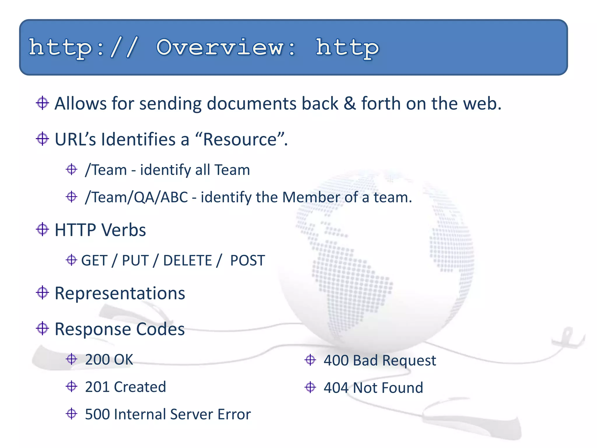Allows for sending documents back & forth on the web.
URL’s Identifies a “Resource”.
/Team - identify all Team
/Team/QA/ABC - identify the Member of a team.
HTTP Verbs
GET / PUT / DELETE / POST
Representations
Response Codes
200 OK
201 Created
500 Internal Server Error
400 Bad Request
404 Not Found
 