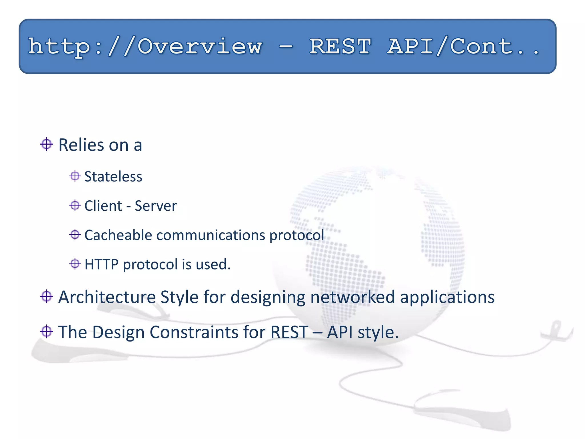 Relies on a
Stateless
Client - Server
Cacheable communications protocol
HTTP protocol is used.
Architecture Style for designing networked applications
The Design Constraints for REST – API style.
 