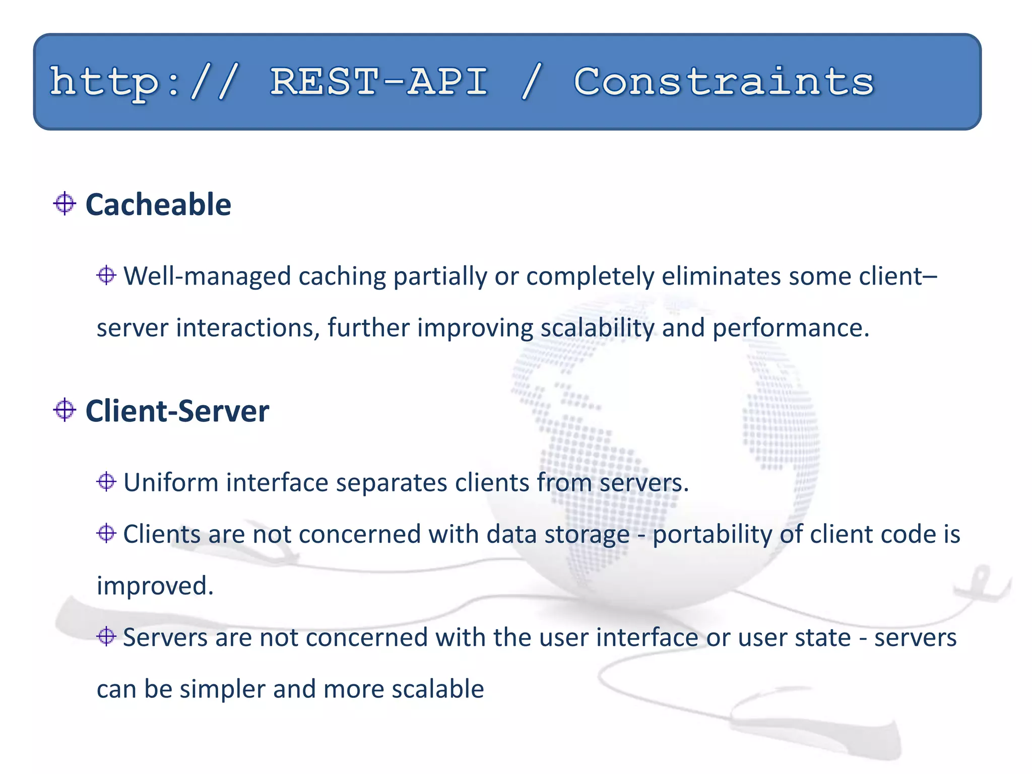 Cacheable
Well-managed caching partially or completely eliminates some client–
server interactions, further improving scalability and performance.
Client-Server
Uniform interface separates clients from servers.
Clients are not concerned with data storage - portability of client code is
improved.
Servers are not concerned with the user interface or user state - servers
can be simpler and more scalable
 