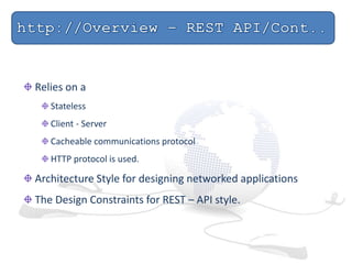 Relies on a
Stateless
Client - Server
Cacheable communications protocol
HTTP protocol is used.
Architecture Style for designing networked applications
The Design Constraints for REST – API style.
 