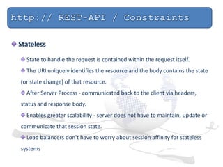 Stateless
State to handle the request is contained within the request itself.
The URI uniquely identifies the resource and the body contains the state
(or state change) of that resource.
After Server Process - communicated back to the client via headers,
status and response body.
Enables greater scalability - server does not have to maintain, update or
communicate that session state.
Load balancers don't have to worry about session affinity for stateless
systems
 