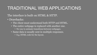 TRADITIONAL WEB APPLICATIONS
The interface is built on HTML & HTTP.
• Drawbacks:
• The client must understand both HTTP and HTML.
• The entire webpage is replaced with another one.
• No way to animate transitions between webpages.
• Same data is usually sent in multiple responses.
• E.g. HTML code for the layout.
 