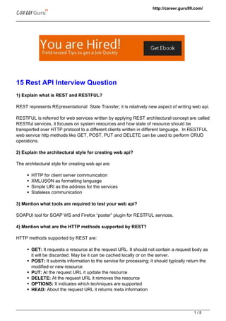 http://career.guru99.com/
15 Rest API Interview Question
1) Explain what is REST and RESTFUL?
REST represents REpresentational State Transfer; it is relatively new aspect of writing web api.
RESTFUL is referred for web services written by applying REST architectural concept are called
RESTful services, it focuses on system resources and how state of resource should be
transported over HTTP protocol to a different clients written in different language. In RESTFUL
web service http methods like GET, POST, PUT and DELETE can be used to perform CRUD
operations.
2) Explain the architectural style for creating web api?
The architectural style for creating web api are
HTTP for client server communication
XML/JSON as formatting language
Simple URI as the address for the services
Stateless communication
3) Mention what tools are required to test your web api?
SOAPUI tool for SOAP WS and Firefox “poster” plugin for RESTFUL services.
4) Mention what are the HTTP methods supported by REST?
HTTP methods supported by REST are:
GET: It requests a resource at the request URL. It should not contain a request body as
it will be discarded. May be it can be cached locally or on the server.
POST: It submits information to the service for processing; it should typically return the
modified or new resource
PUT: At the request URL it update the resource
DELETE: At the request URL it removes the resource
OPTIONS: It indicates which techniques are supported
HEAD: About the request URL it returns meta information
1 / 5
 