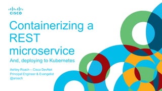 And, deploying to Kubernetes
Containerizing a
REST
microservice
Ashley Roach – Cisco DevNet
Principal Engineer & Evangelist
@aroach
 