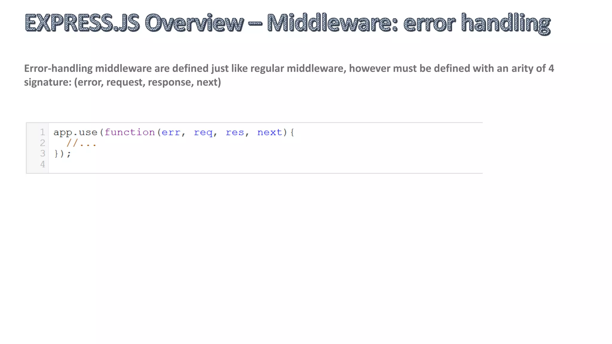Middleware is the core concept behind Express.js request processing and routing and is composed from any
number of functions that are invoked by the Express.js routing layer before final application request handler is
invoked.
 Application-level middleware
 Router-level middleware
 Error-handling middleware
 Built-in middleware
 Third-party middleware
Middleware function signature is simple:
 