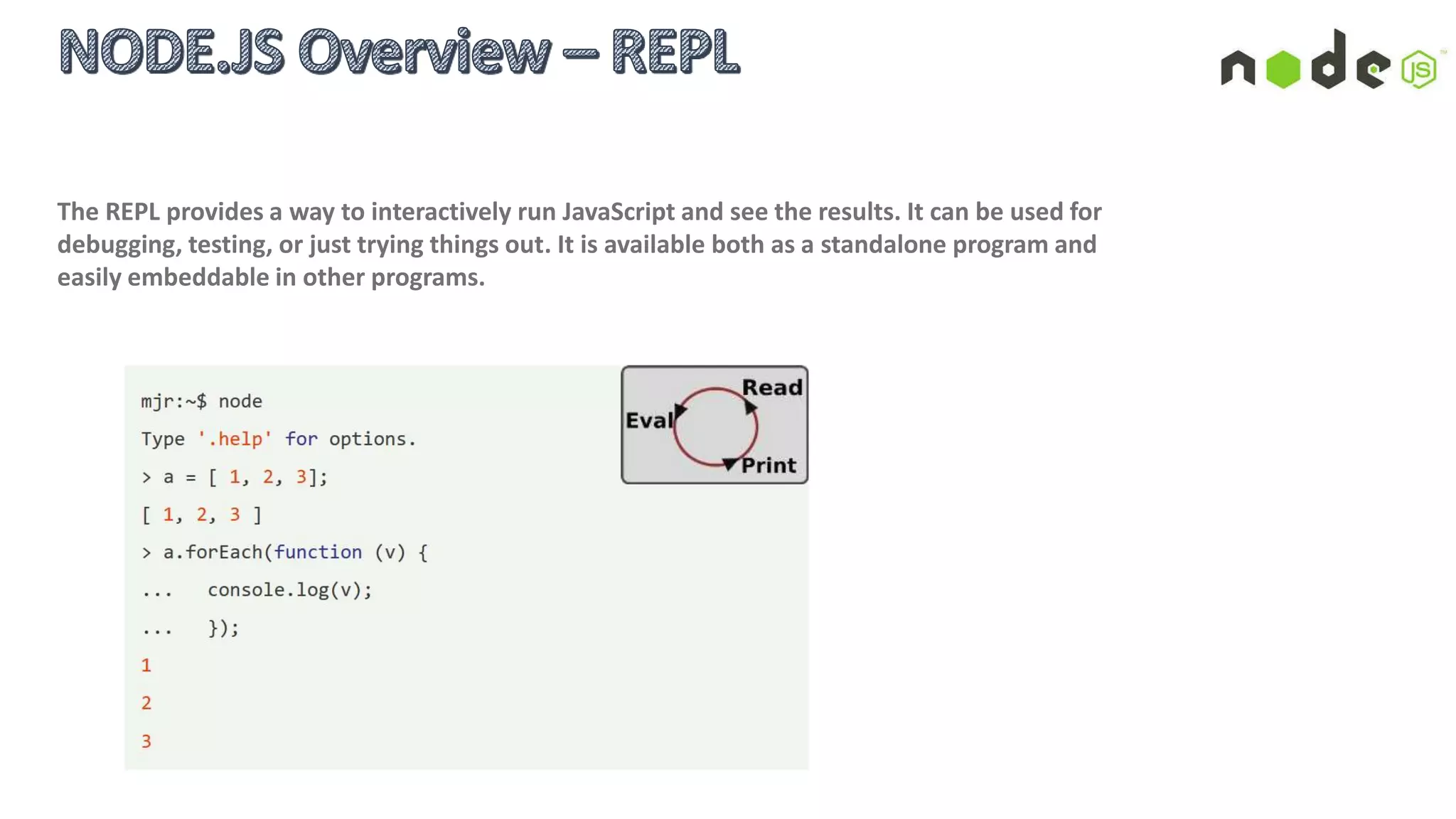  V8 JavaScript runtime:
V8 is Google's open source JavaScript engine written in
C++ and used in Google's open source browser Chrome
 libuv:
A cross-platform library that abstracts OS host platform
system and: provides an event loop with callback based
notifications for Async I/O and other activities, timers,
non-blocking networking support, asynchronous file
system access, child processes and more.
 Non-blocking standard libraries:
Async + streams = highly concurrent, and it works well
for IO-bound workloads (but it is not parallelism).
 