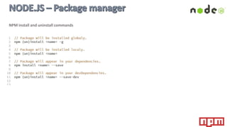 NPM is the official package manager for Node.js and is written entirely in JavaScript. It is bundled and installed
automatically with the environment. It has the command line interface and manages packages (modules)
dependencies for an application.
NPM enables you to install, publish, manage, and distribute JavaScript code easily
 