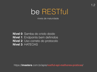 Nível 0: Samba do criolo doido
Nível 1: Endpoints bem deﬁnidos
Nível 2: Uso correto do protocolo
Nível 3: HATEOAS
be RESTful
https://imasters.com.br/apis/restful-api-melhores-praticas/
níveis de maturidade
1,2
 