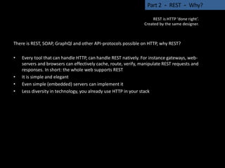 There is REST, SOAP, GraphQl and other API-protocols possible on HTTP, why REST?
• Every tool that can handle HTTP, can handle REST natively. For instance gateways, web-
servers and browsers can effectively cache, route, verify, manipulate REST requests and
responses. In short: the whole web supports REST
• It is simple and elegant
• Even simple (embedded) servers can implement it
• Less diversity in technology, you already use HTTP in your stack
Part 2 - REST - Why?
REST is HTTP ‘done right’.
Created by the same designer.
 