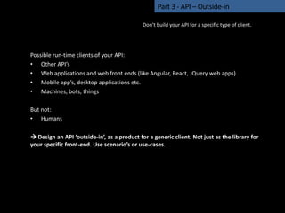 Possible run-time clients of your API:
• Other API’s
• Web applications and web front ends (like Angular, React, JQuery web apps)
• Mobile app’s, desktop applications etc.
• Machines, bots, things
But not:
• Humans
 Design an API ‘outside-in’, as a product for a generic client. Not just as the library for
your specific front-end. Use scenario’s or use-cases.
Part 3 - API – Outside-in
Don’t build your API for a specific type of client.
 