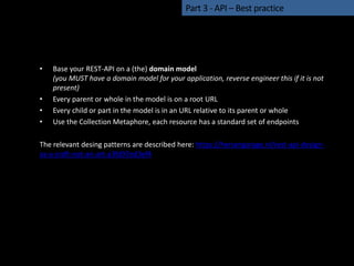 • Base your REST-API on a (the) domain model
(you MUST have a domain model for your application, reverse engineer this if it is not
present)
• Every parent or whole in the model is on a root URL
• Every child or part in the model is in an URL relative to its parent or whole
• Use the Collection Metaphore, each resource has a standard set of endpoints
The relevant desing patterns are described here: https://hersengarage.nl/rest-api-design-
as-a-craft-not-an-art-a3fd97ed3ef4
Part 3 - API – Best practice
 