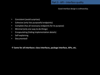 • Consistent (avoid surprises)
• Cohesive (only lists purposeful endpoints)
• Complete (has all necessary endpoints for its purpose)
• Minimal (only one way to do things)
• Encapsulating (hiding implementation details)
• Self-explaining
• Documented!
 Same for all interfaces: class-interfaces, package interface, APIs, etc.
Part 3 - API – Interface quality
Good interface design is crafmanship.
 