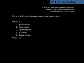 90% of all REST-methods follow the same implementation logic:
Request 
1. Authentication
2. Authorisation
3. Input validation
4. Actual logic
5. Output filtering
 response
Part 3 - API - Implementation
REST-servers are conceptually extremely simple,
keep their implementation equally simple.
(No design patterns, no fancy pancy)
 