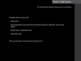 Possible clients of your API:
• Other API’s
• Web applications and web front ends (like AngularJS, ReactJS, JQuery web
apps)
• Mobile app’s, applications etc.
• Machines, bots
• Typically NOT humans or ‘end users’
API’s are the glue of the internet of things (IoT).
Part3:~ Api$ Users_
On the internet nobody knows you’re a machine.
 
