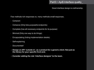 • Coherent
• Cohesive (Only lists purposeful endpoints)
• Complete (has all necessary endpoints for its purpose)
• Minimal (Only one way to do things)
• Encapsulating (hiding implementation details)
• Self-explaining
• Documented!
 Design an API ‘outside-in’, as a product for a generic client. Not just as
the library for your specific front-end.
 Consider adding the role ‘interface designer’ to the team.
Part3:~ Api$ Interface quality_
Good interface design is crafmanship.
 