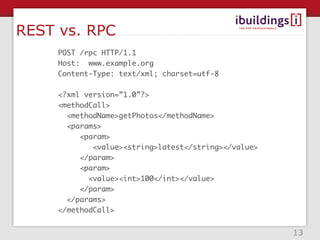 REST vs. RPC
     POST /rpc HTTP/1.1
     Host: www.example.org
     Content-Type: text/xml; charset=utf-8

     <?xml version=”1.0”?>
     <methodCall>
       <methodName>getPhotos</methodName>
       <params>
          <param>
             <value><string>latest</string></value>
          </param>
          <param>
            <value><int>100</int></value>
          </param>
       </params>
     </methodCall>


                                                      13
 