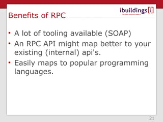 Benefits of RPC

• A lot of tooling available (SOAP)
• An RPC API might map better to your
  existing (internal) api's.
• Easily maps to popular programming
  languages.




                                    21
 