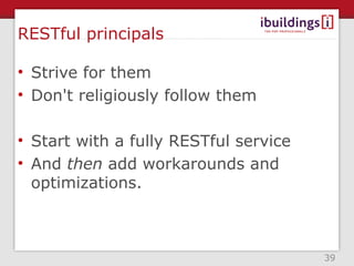 RESTful principals

• Strive for them
• Don't religiously follow them

• Start with a fully RESTful service
• And then add workarounds and
  optimizations.



                                       39
 