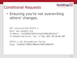 Conditional Requests
 • Ensuring you're not overwriting
   others' changes.

   PUT /articles/123 HTTP/1.1
   Host: api.example.org
   If-Match: “e5199316748f31141d21498a29b25a7c”
   If-Unmodified-Since: Tue, 17 May 2011 04:58:08 GMT

   HTTP/1.1 412 Precondition Failed
   Etag: “ac05a877f0043790da4a7d9672b0d4a9”




                                                        51
 