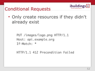 Conditional Requests
 • Only create resources if they didn't
   already exist


     PUT /images/logo.png HTTP/1.1
     Host: api.example.org
     If-Match: *

     HTTP/1.1 412 Precondition Failed




                                          52
 