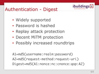 Authentication - Digest

   •   Widely supported
   •   Password is hashed
   •   Replay attack protection
   •   Decent MiTM protection
   •   Possibly increased roundtrips

   A1=md5(username:realm:password)
   A2=md5(request-method:request-uri)
   Digest=md5(A1:nonce:nc:cnonce:qop:A2)

                                           64
 